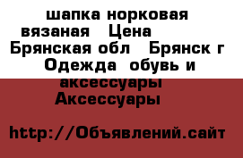 шапка норковая вязаная › Цена ­ 2 500 - Брянская обл., Брянск г. Одежда, обувь и аксессуары » Аксессуары   